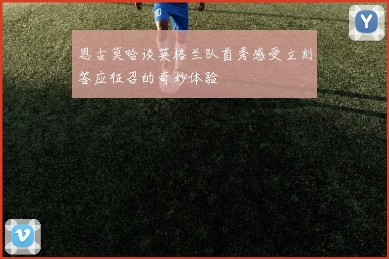恩古莫哈谈英格兰队首秀感受立刻答应征召的奇妙体验