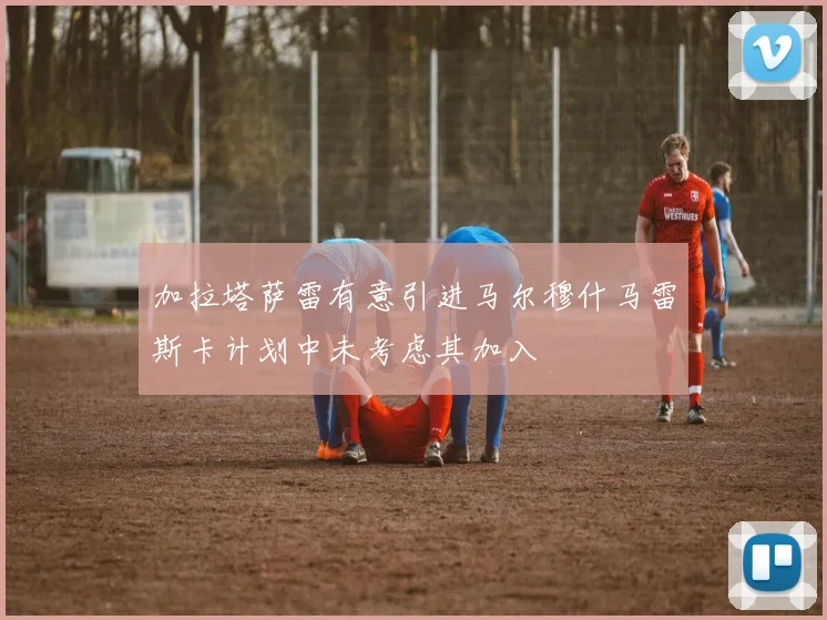 加拉塔萨雷有意引进马尔穆什马雷斯卡计划中未考虑其加入