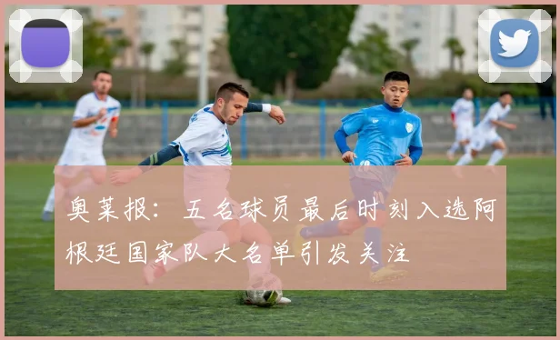 奥莱报：五名球员最后时刻入选阿根廷国家队大名单引发关注