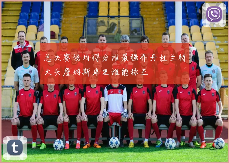 总决赛场均得分谁最强乔丹杜兰特大头詹姆斯库里谁能称王