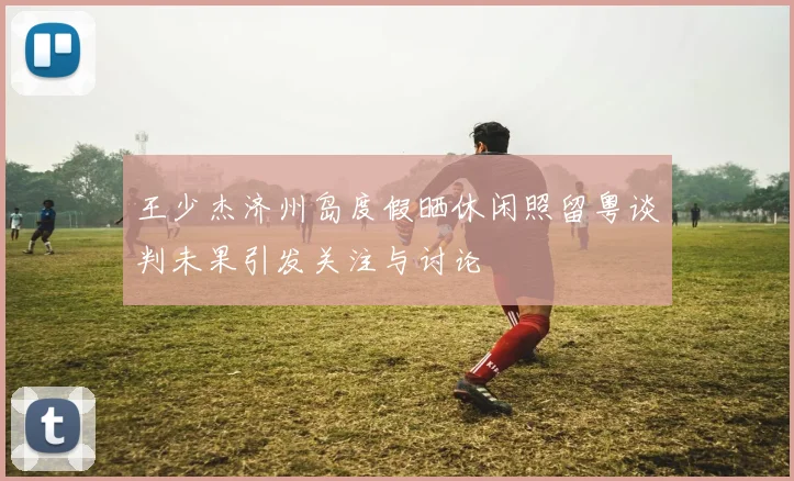 王少杰济州岛度假晒休闲照留粤谈判未果引发关注与讨论