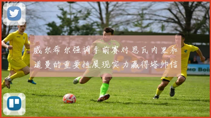 威尔希尔强调季前赛对恩瓦内里和道曼的重要性展现实力赢得塔帅信任