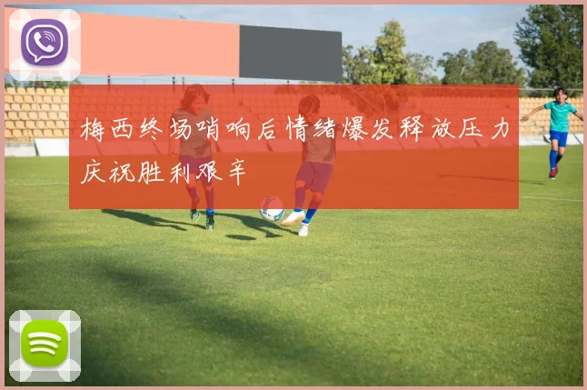 梅西终场哨响后情绪爆发释放压力庆祝胜利艰辛