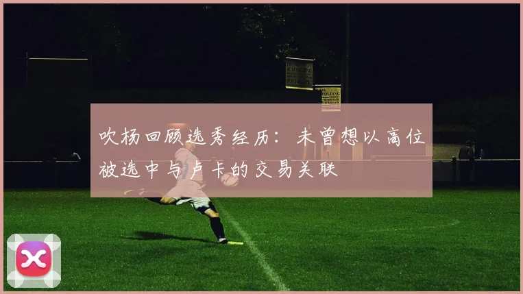 吹杨回顾选秀经历：未曾想以高位被选中与卢卡的交易关联