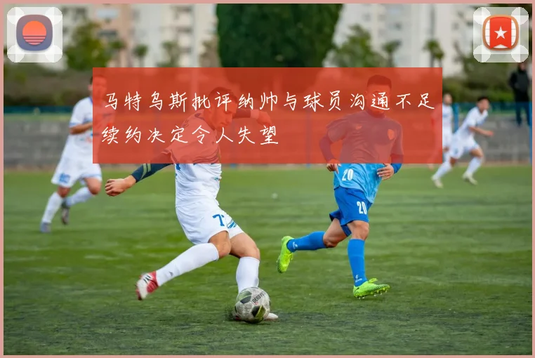 马特乌斯批评纳帅与球员沟通不足续约决定令人失望