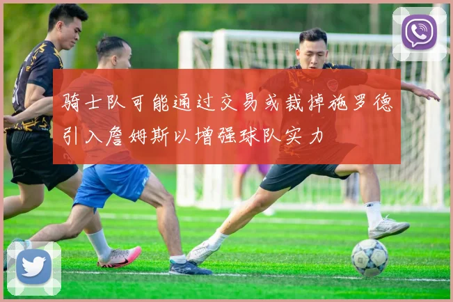 骑士队可能通过交易或裁掉施罗德引入詹姆斯以增强球队实力