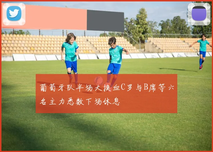 葡萄牙队半场大换血C罗与B席等六名主力悉数下场休息