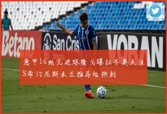 意甲16轮无进球隆戈曝拉齐奥关注S希门尼斯米兰推荐给热刺