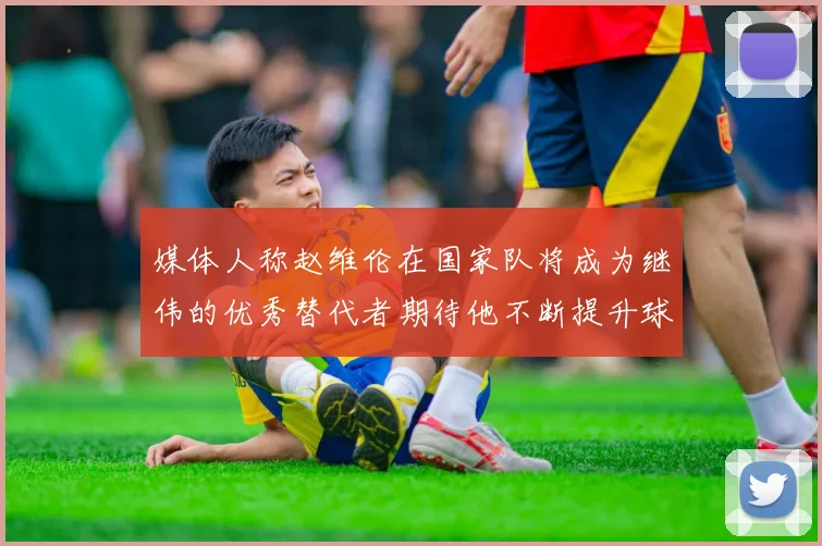媒体人称赵维伦在国家队将成为继伟的优秀替代者期待他不断提升球技