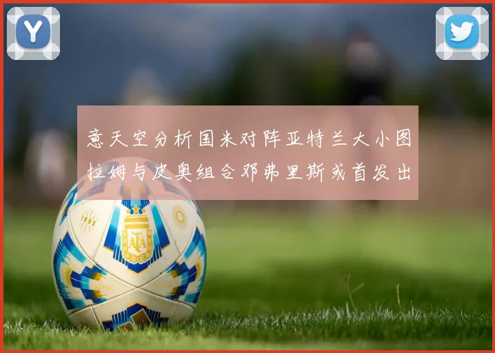 意天空分析国米对阵亚特兰大小图拉姆与皮奥组合邓弗里斯或首发出战