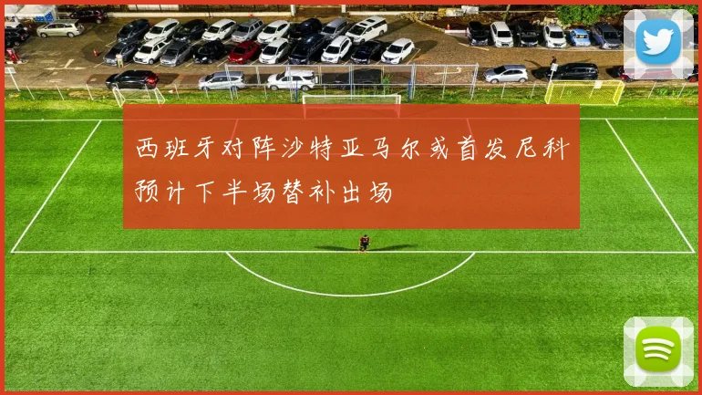 西班牙对阵沙特亚马尔或首发尼科预计下半场替补出场