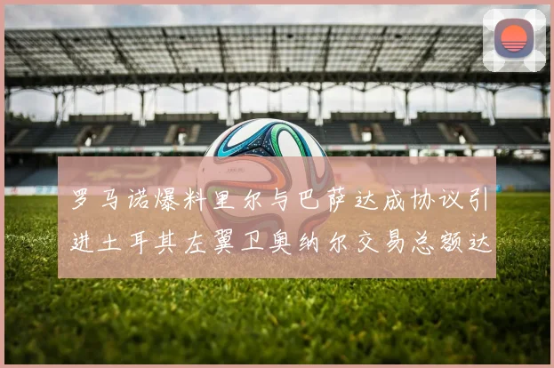 罗马诺爆料里尔与巴萨达成协议引进土耳其左翼卫奥纳尔交易总额达1450万欧