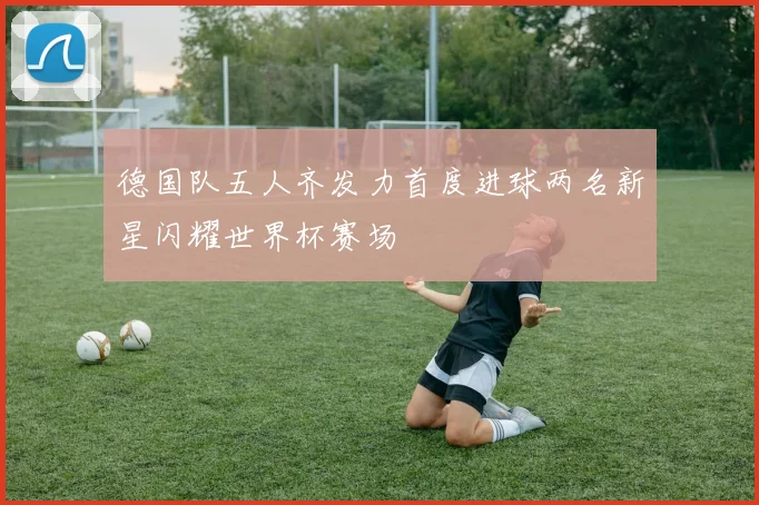 德国队五人齐发力首度进球两名新星闪耀世界杯赛场