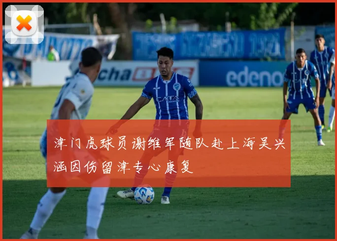 津门虎球员谢维军随队赴上海吴兴涵因伤留津专心康复