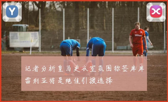 记者分析皇马更衣室氛围称签库库雷利亚将是绝佳引援选择