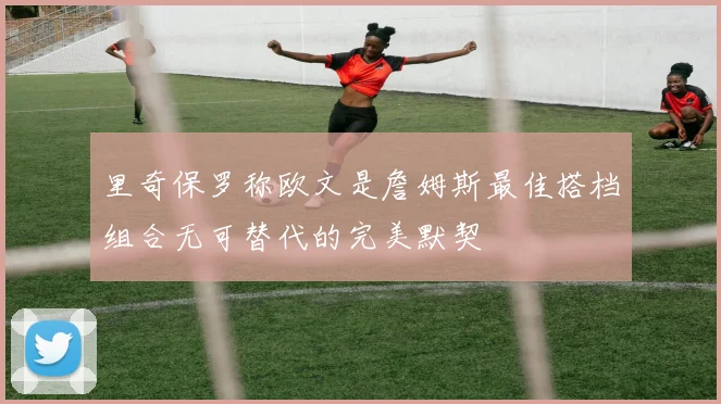 里奇保罗称欧文是詹姆斯最佳搭档组合无可替代的完美默契