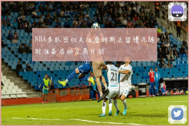 NBA多队密切关注詹姆斯去留情况随时准备启动交易计划