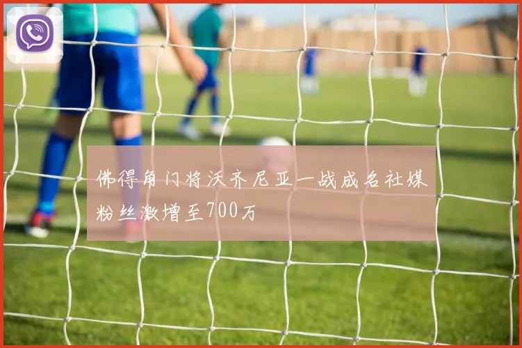 佛得角门将沃齐尼亚一战成名社媒粉丝激增至700万