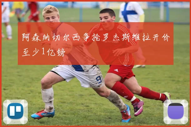 阿森纳切尔西争抢罗杰斯维拉开价至少1亿镑