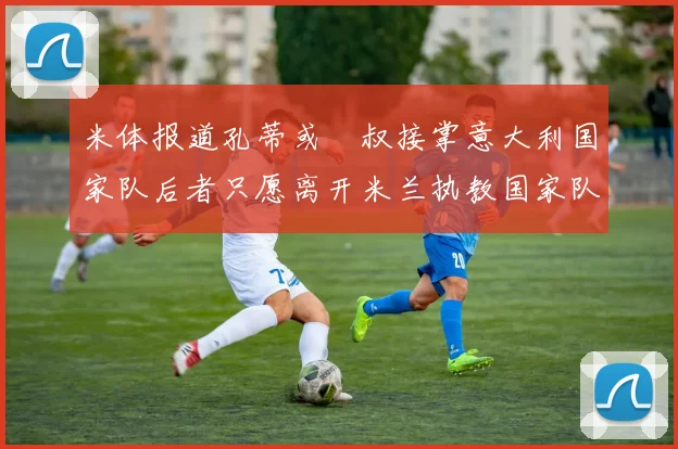 米体报道孔蒂或囧叔接掌意大利国家队后者只愿离开米兰执教国家队或皇马