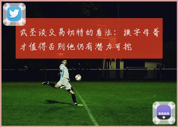 武圣谈交易切特的看法：换字母哥才值得否则他仍有潜力可挖