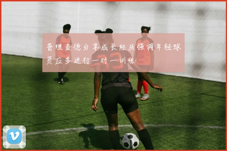 普理查德分享成长经历强调年轻球员应多进行一对一训练