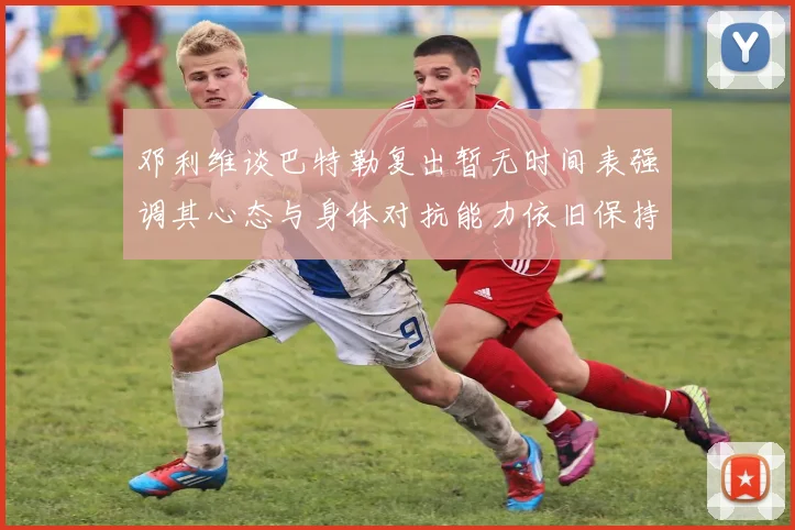 邓利维谈巴特勒复出暂无时间表强调其心态与身体对抗能力依旧保持