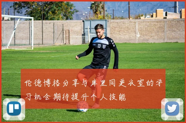 伦德博格分享与库里同更衣室的学习机会期待提升个人技能