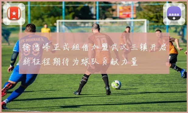 徐浩峰正式租借加盟武汉三镇开启新征程期待为球队贡献力量