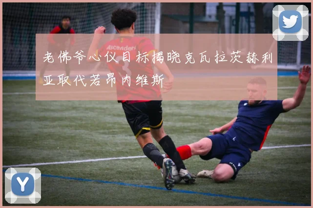 老佛爷心仪目标揭晓克瓦拉茨赫利亚取代若昂内维斯