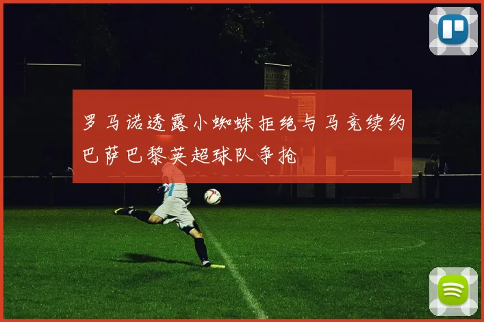 罗马诺透露小蜘蛛拒绝与马竞续约巴萨巴黎英超球队争抢