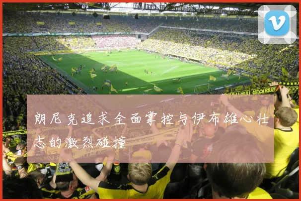 朗尼克追求全面掌控与伊布雄心壮志的激烈碰撞