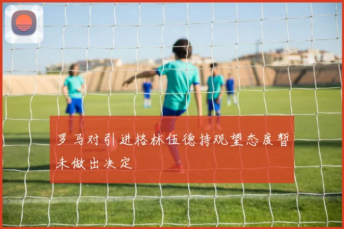 罗马对引进格林伍德持观望态度暂未做出决定